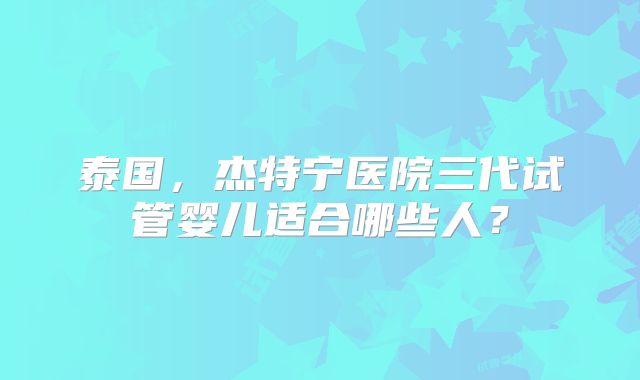 泰国,杰特宁医院三代试管婴儿适合哪些人?