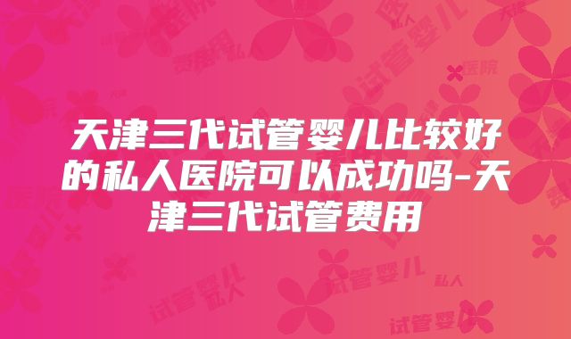 天津三代试管婴儿比较好的私人医院可以成功吗-天津三代试管费用