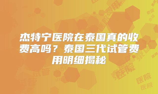 杰特宁医院在泰国真的收费高吗？泰国三代试管费用明细揭秘