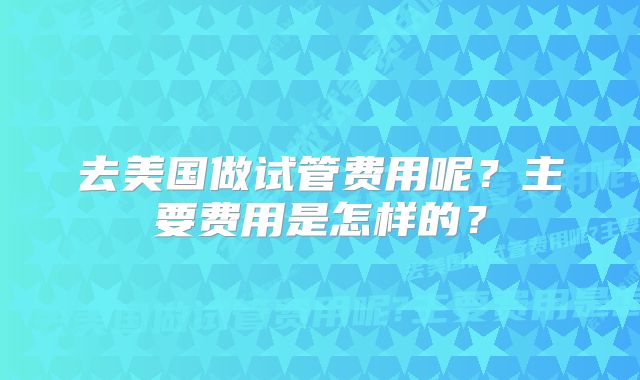 去美国做试管费用呢?主要费用是怎样的?