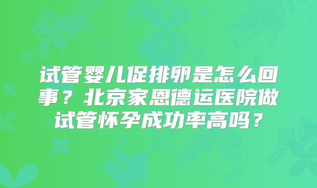 试管婴儿促排卵是怎么回事？北京家恩德运医院做试管怀孕成功率高吗？