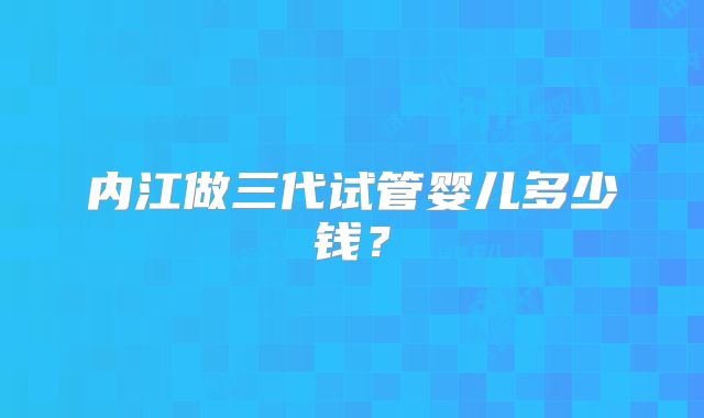 内江做三代试管婴儿多少钱？
