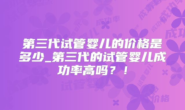 第三代试管婴儿的价格是多少_第三代的试管婴儿成功率高吗?!