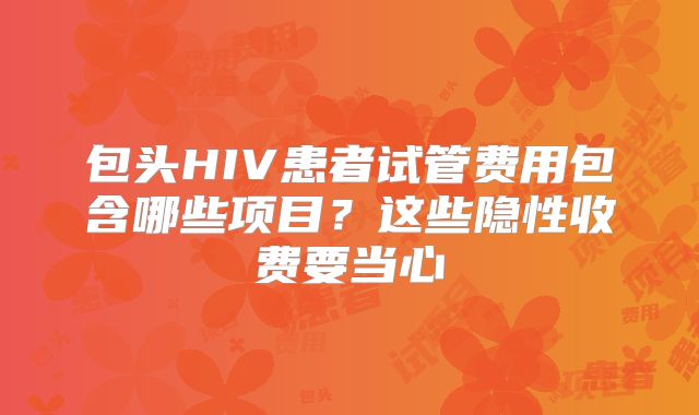 包头HIV患者试管费用包含哪些项目？这些隐性收费要当心