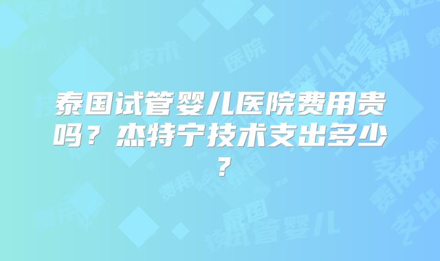 泰国试管婴儿医院费用贵吗？杰特宁技术支出多少？