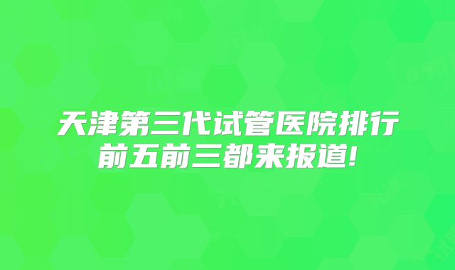 天津第三代试管医院排行前五前三都来报道!