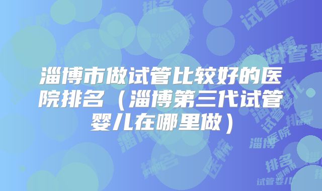 淄博市做试管比较好的医院排名（淄博第三代试管婴儿在哪里做）