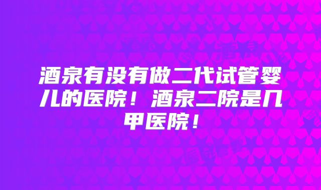 酒泉有没有做二代试管婴儿的医院！酒泉二院是几甲医院！