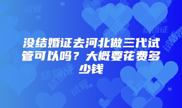 没结婚证去河北做三代试管可以吗？大概要花费多少钱