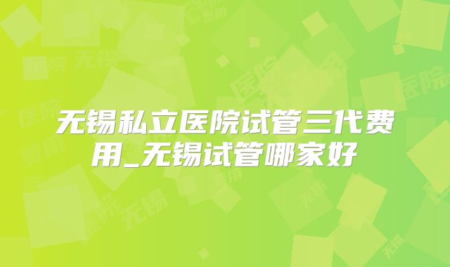 无锡私立医院试管三代费用_无锡试管哪家好