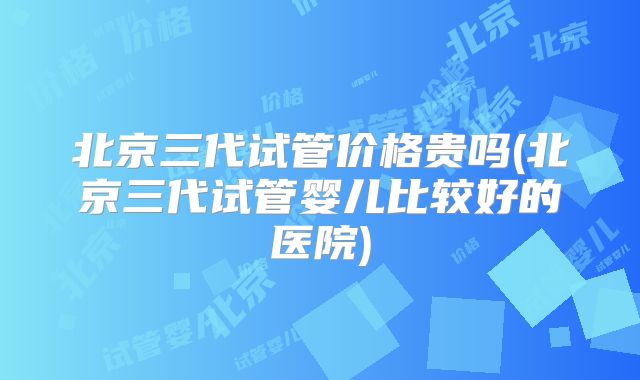北京三代试管价格贵吗(北京三代试管婴儿比较好的医院)