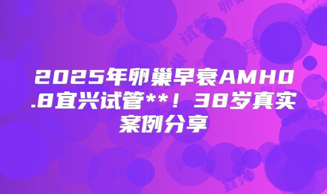 2025年卵巢早衰AMH0.8宜兴试管**！38岁真实案例分享