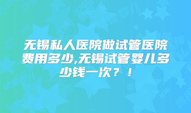 无锡私人医院做试管医院费用多少,无锡试管婴儿多少钱一次？！