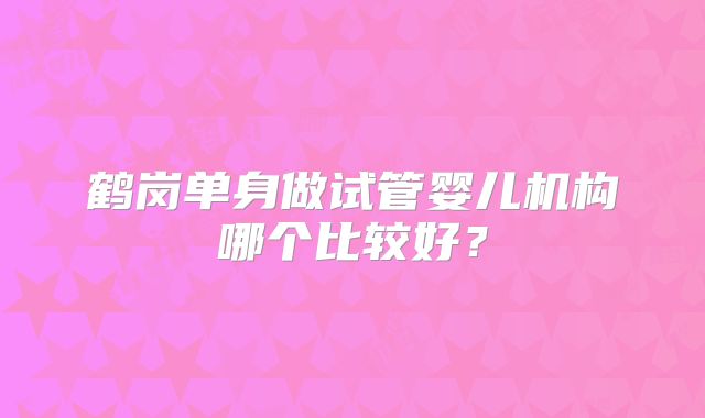 鹤岗单身做试管婴儿机构哪个比较好？
