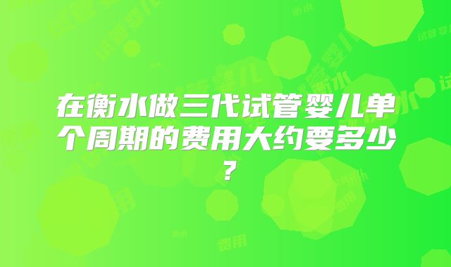 在衡水做三代试管婴儿单个周期的费用大约要多少？