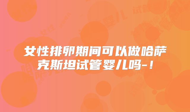 女性排卵期间可以做哈萨克斯坦试管婴儿吗-！