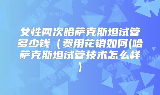 女性两次哈萨克斯坦试管多少钱(费用花销如何(哈萨克斯坦试管技术怎么样)