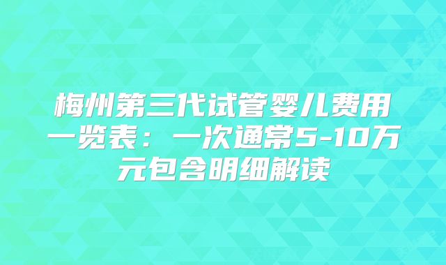 梅州第三代试管婴儿费用一览表：一次通常5-10万元包含明细解读