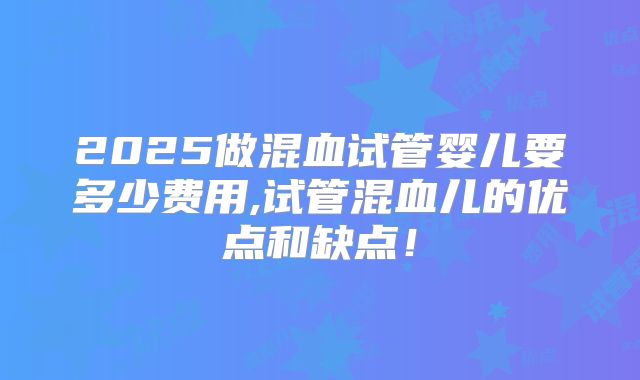2025做混血试管婴儿要多少费用,试管混血儿的优点和缺点！
