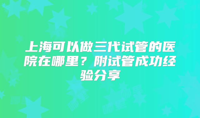 上海可以做三代试管的医院在哪里?附试管成功经验分享
