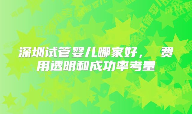 深圳试管婴儿哪家好， 费用透明和成功率考量