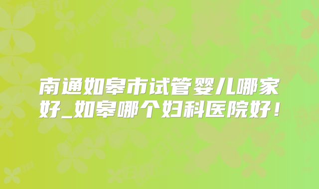 南通如皋市试管婴儿哪家好_如皋哪个妇科医院好！