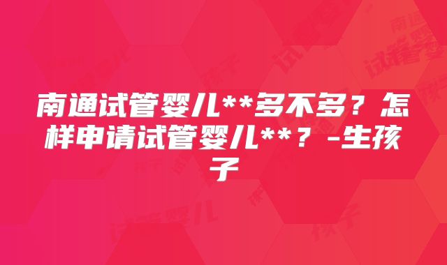 南通试管婴儿**多不多？怎样申请试管婴儿**？-生孩子