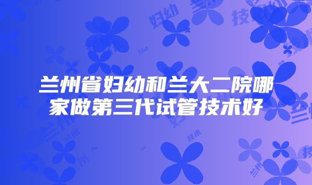 兰州省妇幼和兰大二院哪家做第三代试管技术好