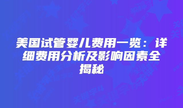 美国试管婴儿费用一览:详细费用分析及影响因素全揭秘