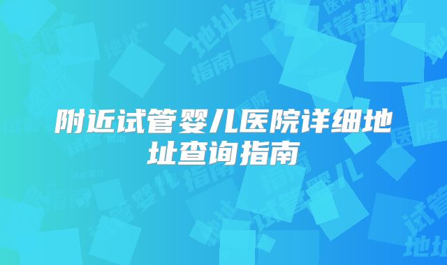 附近试管婴儿医院详细地址查询指南