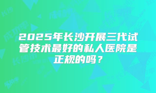2025年长沙开展三代试管技术最好的私人医院是正规的吗？