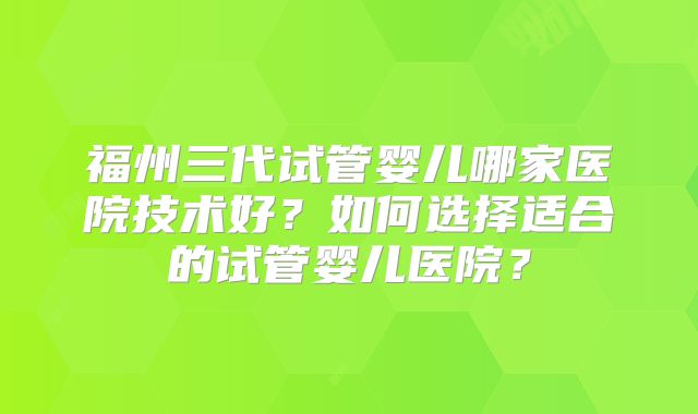 福州三代试管婴儿哪家医院技术好？如何选择适合的试管婴儿医院？