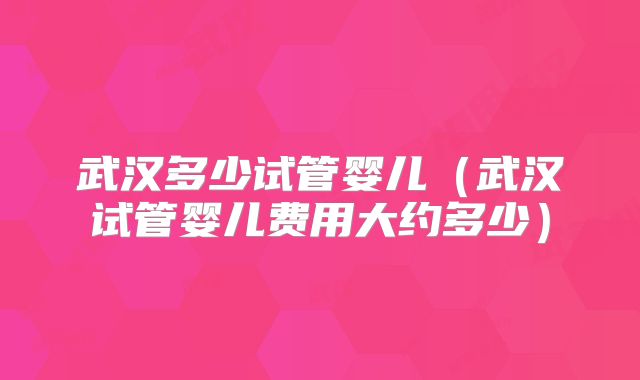武汉多少试管婴儿（武汉试管婴儿费用大约多少）