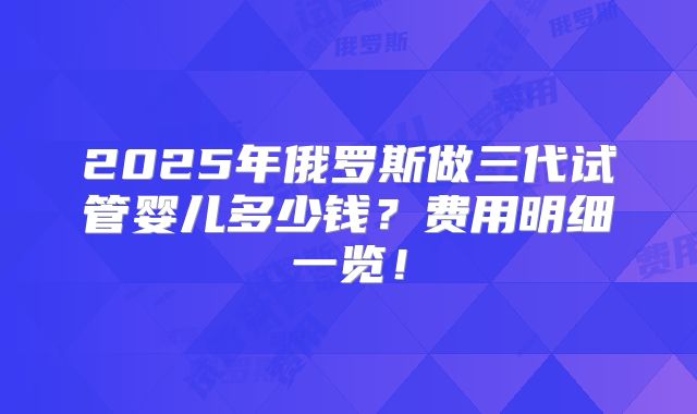 2025年俄罗斯做三代试管婴儿多少钱？费用明细一览！