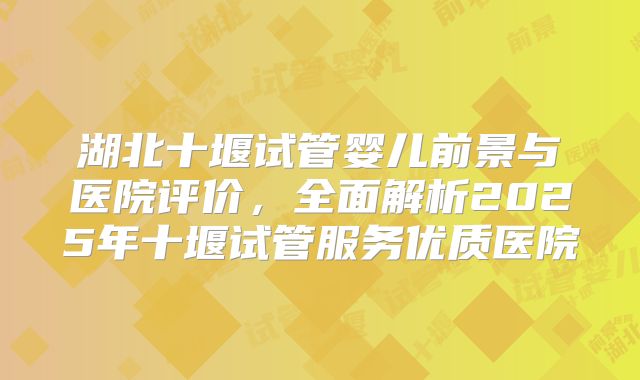 湖北十堰试管婴儿前景与医院评价，全面解析2025年十堰试管服务优质医院