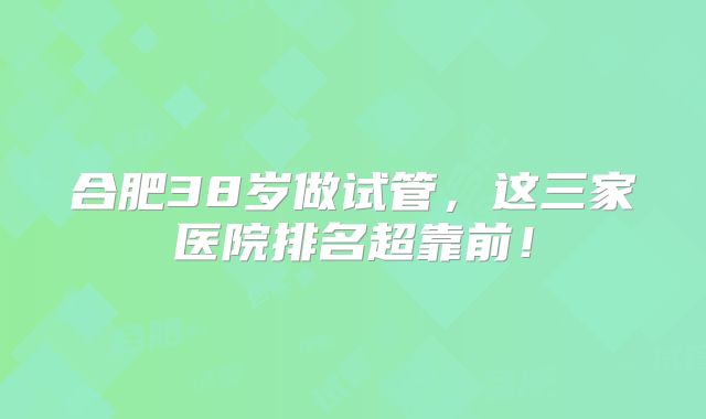 合肥38岁做试管，这三家医院排名超靠前！