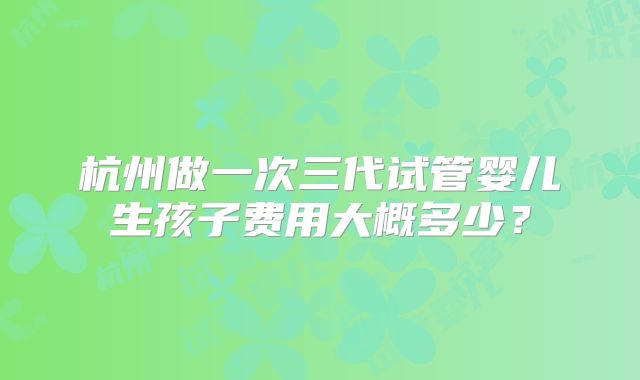 杭州做一次三代试管婴儿生孩子费用大概多少？