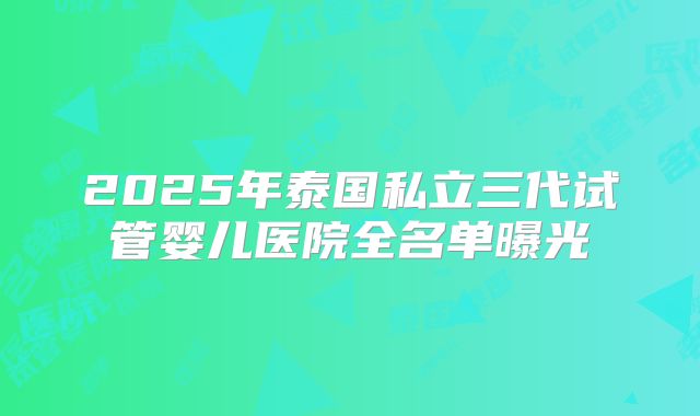 2025年泰国私立三代试管婴儿医院全名单曝光