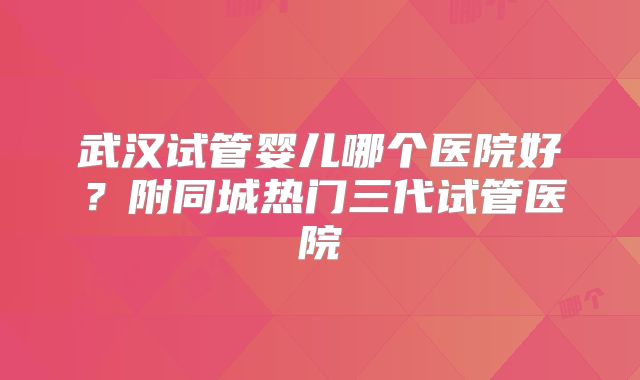 武汉试管婴儿哪个医院好？附同城热门三代试管医院