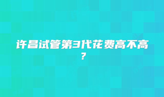 许昌试管第3代花费高不高？