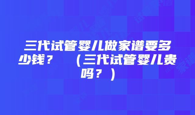 三代试管婴儿做家谱要多少钱？ （三代试管婴儿贵吗？）