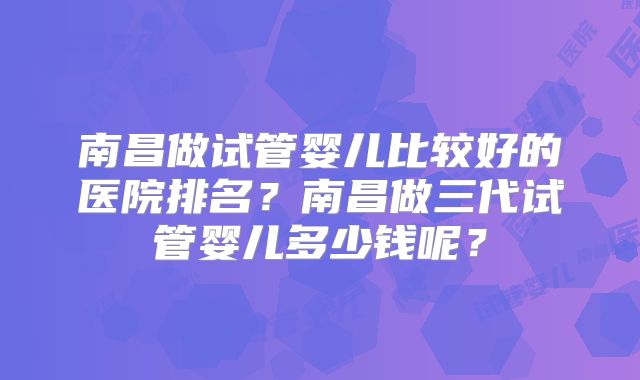 南昌做试管婴儿比较好的医院排名？南昌做三代试管婴儿多少钱呢？