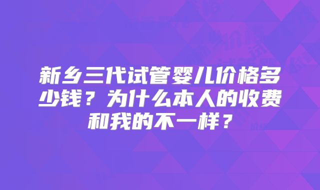 新乡三代试管婴儿价格多少钱？为什么本人的收费和我的不一样？