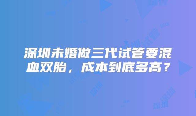 深圳未婚做三代试管要混血双胎,成本到底多高?