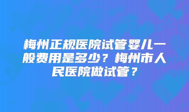 梅州正规医院试管婴儿一般费用是多少？梅州市人民医院做试管？