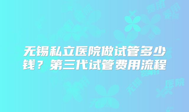 无锡私立医院做试管多少钱？第三代试管费用流程