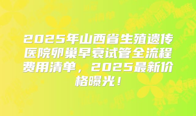 2025年山西省生殖遗传医院卵巢早衰试管全流程费用清单，2025最新价格曝光！