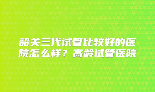 韶关三代试管比较好的医院怎么样？高龄试管医院