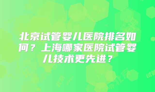北京试管婴儿医院排名如何？上海哪家医院试管婴儿技术更先进？