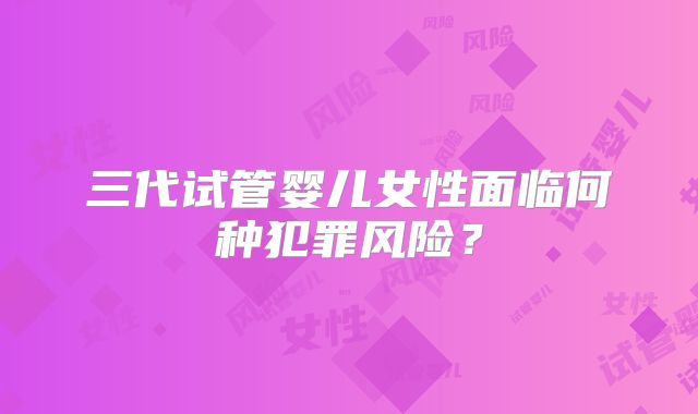 三代试管婴儿女性面临何种犯罪风险？